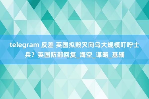 telegram 反差 英国拟毁灭向乌大规模叮咛士兵？英国防部回复_海空_谋略_基辅
