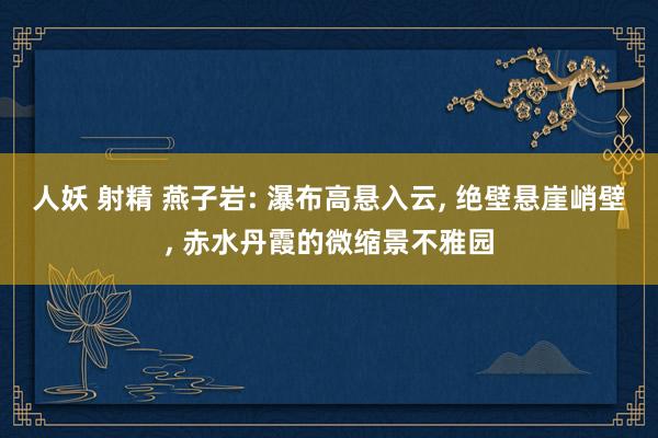 人妖 射精 燕子岩: 瀑布高悬入云， 绝壁悬崖峭壁， 赤水丹霞的微缩景不雅园