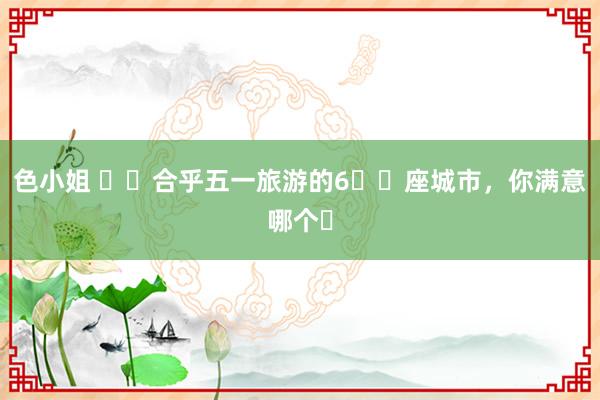 色小姐 ✈️合乎五一旅游的6️⃣座城市,你满意哪个❓