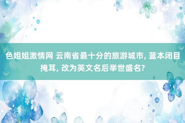 色姐姐激情网 云南省最十分的旅游城市， 蓝本闭目掩耳， 改为英文名后举世盛名?
