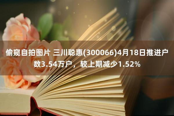 偷窥自拍图片 三川聪惠(300066)4月18日推进户数3.54万户，较上期减少1.52%