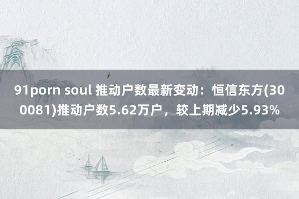 91porn soul 推动户数最新变动：恒信东方(300081)推动户数5.62万户，较上期减少5.93%
