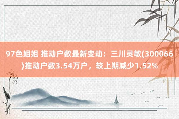 97色姐姐 推动户数最新变动：三川灵敏(300066)推动户数3.54万户，较上期减少1.52%
