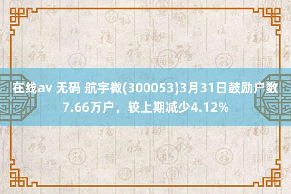 在线av 无码 航宇微(300053)3月31日鼓励户数7.66万户，较上期减少4.12%
