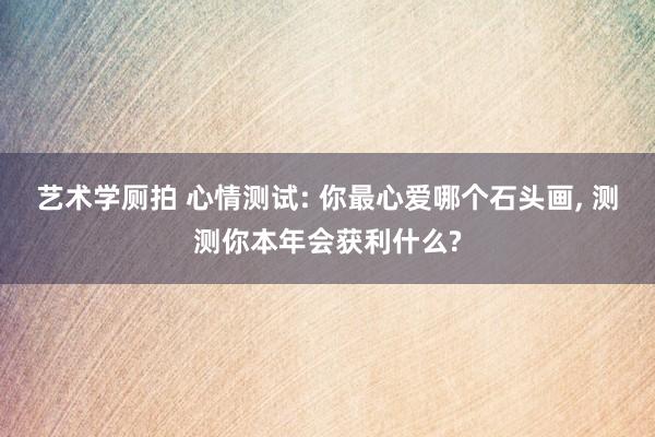 艺术学厕拍 心情测试: 你最心爱哪个石头画， 测测你本年会获利什么?