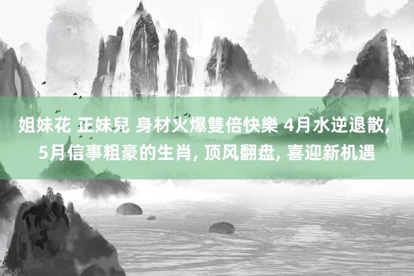 姐妹花 正妹兒 身材火爆雙倍快樂 4月水逆退散， 5月信事粗豪的生肖， 顶风翻盘， 喜迎新机遇