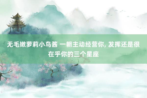 无毛嫩萝莉小鸟酱 一朝主动经营你， 发挥还是很在乎你的三个星座