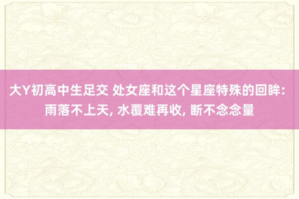 大Y初高中生足交 处女座和这个星座特殊的回眸: 雨落不上天， 水覆难再收， 断不念念量
