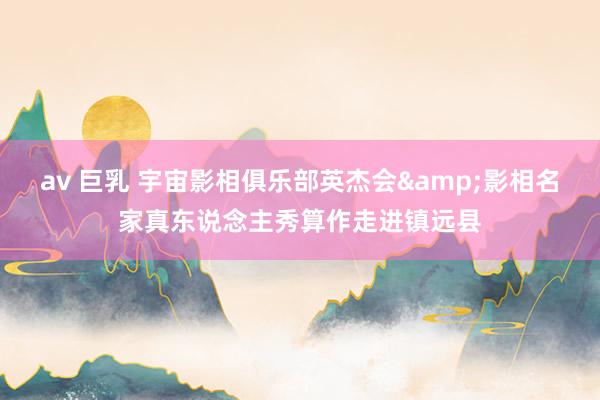 av 巨乳 宇宙影相俱乐部英杰会&影相名家真东说念主秀算作走进镇远县