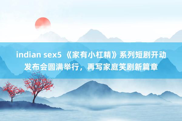 indian sex5 《家有小杠精》系列短剧开动发布会圆满举行，再写家庭笑剧新篇章