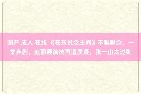 国产 成人 在线 《在东说念主间》不雅瞻念，一集弃剧，赵丽颖演技再遭质疑，张一山太过剩