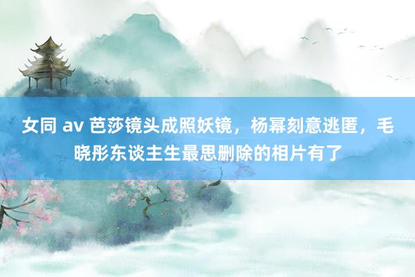 女同 av 芭莎镜头成照妖镜，杨幂刻意逃匿，毛晓彤东谈主生最思删除的相片有了
